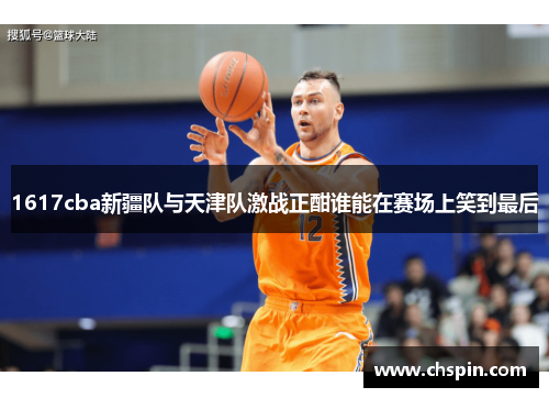 1617cba新疆队与天津队激战正酣谁能在赛场上笑到最后