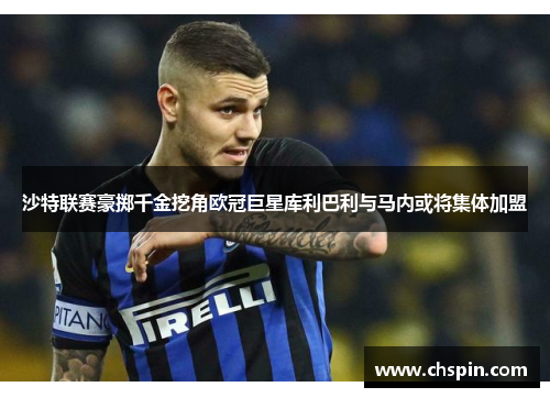 沙特联赛豪掷千金挖角欧冠巨星库利巴利与马内或将集体加盟